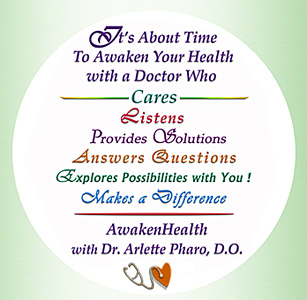You need Dr. Arlette Pharo if you are looking for a medical physician for your entire family that listens, spends time with you, works with you to address your health needs and offers a holistic integrative approach to Awaken Your Health. Dr. Arlette Pharo, D.O. is a Holistic physician who specializes in Integrative Medicine, a blend of Alternative and Conventional Medicine. Dr. Pharo's Awaken Health Programs include WOMEN'S HEALTH, Bioidentical Hormone Replacement Therapy; MEN'S HEALTH; NUTRITION; HEALTHY AGING; HEART HEALTH; INFUSION THERAPIES and more.Call Dr, Arlette Pharo if You Are You Searching For: Healing Arts Medical Center; Integrative Medicine; Holistic Medicine; Functional Medicine; Natural Hormone Replacement Therapy; Bioidentical Hormones; BHRT; HRT; Menopause; Andropause; Compounding Pharmacies; Osteoporosis; Detoxification; Chelation Therapy; Thyroid Disease; Adrenal Fatigue; Heavy Metal Toxicity; Nutritional Assessment; Mercury Toxicity; Intravenous Infusions; Hydrogen Peroxide IVs; Thermography; Candida; Irritable Bowel Syndrome; Osteopathic Manipulation; Acupuncture; Natural Health; Alternative Medicine; Conventional Medicine and more�. Contact Dr. Arlette Pharo, D.O. in Houston, Texas at 713-802-1177