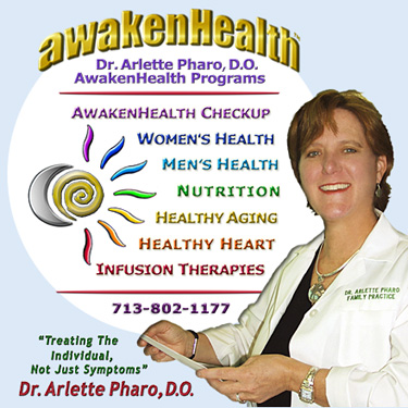 Dr. Pharo's Awaken Health Programs include WOMEN'S HEALTH, Bioidentical Hormone Replacement Therapy; MEN'S HEALTH; NUTRITION; HEALTHY AGING; HEART HEALTH; INFUSION THERAPIES and more. Call Dr, Arlette Pharo if You Are You Searching For: Healing Arts Medical Center; Integrative Medicine; Holistic Medicine; Functional Medicine; Natural Hormone Replacement Therapy; Bioidentical Hormones; BHRT; HRT; Menopause; Andropause; Compounding Pharmacies; Osteoporosis; Detoxification; Chelation Therapy; Thyroid Disease; Adrenal Fatigue; Heavy Metal Toxicity; Nutritional Assessment; Mercury Toxicity; Intravenous Infusions; Hydrogen Peroxide IVs; Thermography; Candida; Irritable Bowel Syndrome; Osteopathic Manipulation; Acupuncture; Natural Health; Alternative Medicine; Conventional Medicine and more�. Contact Dr. Arlette Pharo, D.O. in Houston, Texas at 713-802-1177