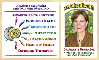 Dr. Arlette Pharo, D.O. is a Holistic physician who specializes in Integrative Medicine, a blend of Alternative and Conventional Medicine. Dr. Pharo's Awaken Health Programs include WOMEN'S HEALTH, Bioidentical Hormone Replacement Therapy; MEN'S HEALTH; NUTRITION; HEALTHY AGING; HEART HEALTH; INFUSION THERAPIES and more.Call Dr, Arlette Pharo if You Are You Searching For: Healing Arts Medical Center; Integrative Medicine; Holistic Medicine; Functional Medicine; Natural Hormone Replacement Therapy; Bioidentical Hormones; BHRT; HRT; Menopause; Andropause; Compounding Pharmacies; Osteoporosis; Detoxification; Chelation Therapy; Thyroid Disease; Adrenal Fatigue; Heavy Metal Toxicity; Nutritional Assessment; Mercury Toxicity; Intravenous Infusions; Hydrogen Peroxide IVs; Thermography; Candida; Irritable Bowel Syndrome; Osteopathic Manipulation; Acupuncture; Natural Health; Alternative Medicine; Conventional Medicine and more. Contact Dr. Arlette Pharo, D.O. in Houston, Texas at 713-802-1177