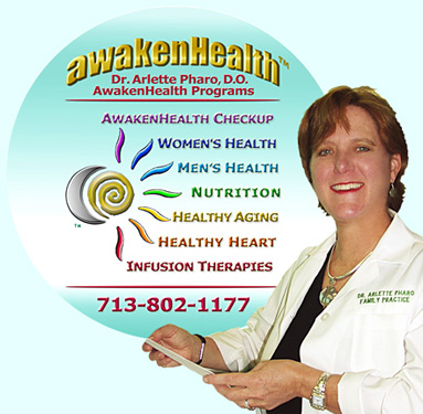 "CLICK" on this "AwakenHealth Programs" Logo for More Information About Dr. Pharo's Programs and Additional Services. Dr. Pharo's Awaken Health Programs include WOMEN'S HEALTH, Bioidentical Hormone Replacement Therapy; MEN'S HEALTH; NUTRITION; HEALTHY AGING; HEART HEALTH; INFUSION THERAPIES and more. Call Dr, Arlette Pharo if You Are You Searching For: Healing Arts Medical Center; Integrative Medicine; Holistic Medicine; Functional Medicine; Natural Hormone Replacement Therapy; Bioidentical Hormones; BHRT; HRT; Menopause; Andropause; Compounding Pharmacies; Osteoporosis; Detoxification; Chelation Therapy; Thyroid Disease; Adrenal Fatigue; Heavy Metal Toxicity; Nutritional Assessment; Mercury Toxicity; Intravenous Infusions; Hydrogen Peroxide IVs; Thermography; Candida; Irritable Bowel Syndrome; Osteopathic Manipulation; Acupuncture; Natural Health; Alternative Medicine; Conventional Medicine and more�. Contact Dr. Arlette Pharo, D.O. in Houston, Texas at 713-802-1177